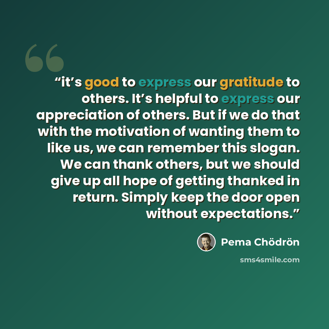 “it’s good to express our gratitude to others. It’s helpful to express our appreciation of others. But if we do that with the motivation of wanting them to like us, we can remember this slogan. We can thank others, but we should give up all hope of getting thanked in return. Simply keep the door…” quote by Pema Chödrön