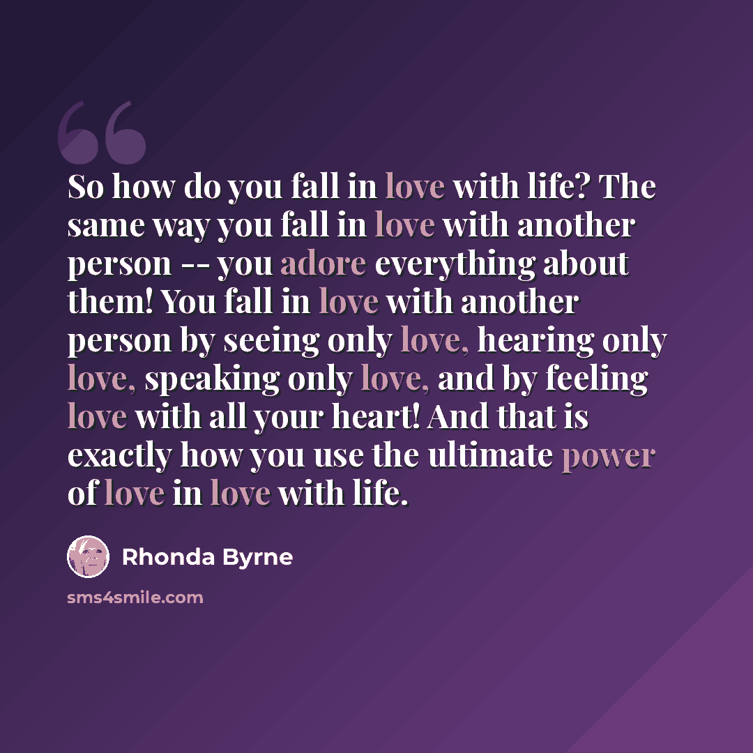 “So how do you fall in love with life? The same way you fall in love with another person -- you adore everything about them! You fall in love with another person by seeing only love, hearing only love, speaking only love, and by feeling love with all your heart! And that is exactly how you use the…” quote by Rhonda Byrne
