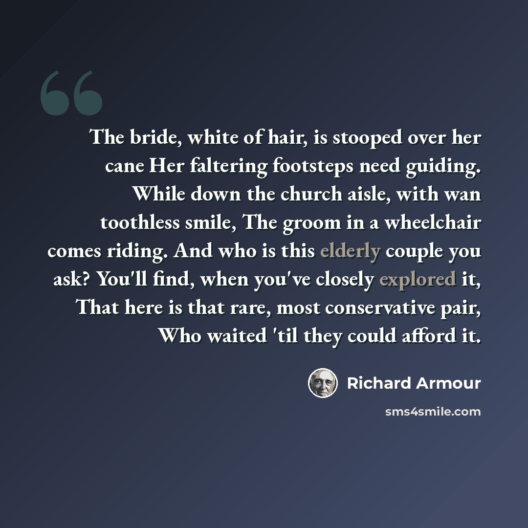 “The bride, white of hair, is stooped over her cane Her faltering footsteps need guiding. While down the church aisle, with wan toothless smile, The groom in a wheelchair comes riding. And who is this elderly couple you ask? You'll find, when you've closely explored it, That here is that rare, most…” quote by Richard Armour