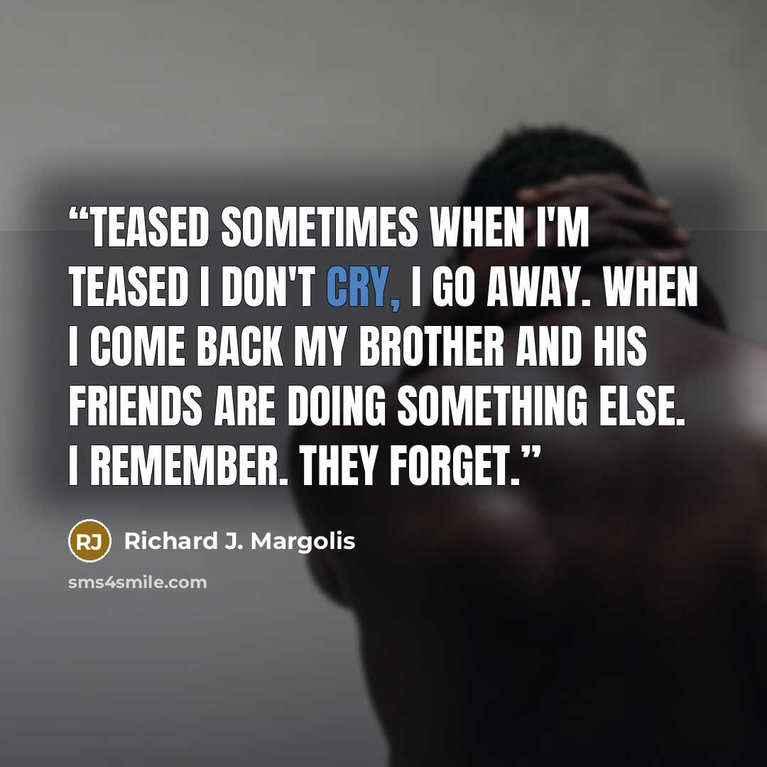 “Teased Sometimes when I'm teased I don't cry, I go away. When I come back my brother and his friends are doing something else. I remember. They forget.” quote by Richard J. Margolis