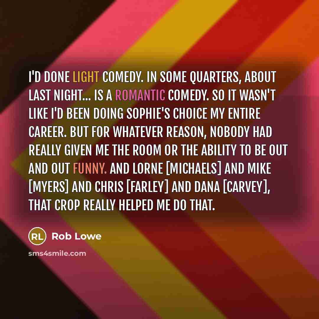 “I'd done light comedy. In some quarters, About Last Night... is a romantic comedy. So it wasn't like I'd been doing Sophie's Choice my entire career. But for whatever reason, nobody had really given me the room or the ability to be out and out funny. And Lorne [Michaels] and Mike [Myers] and Chris…” quote by Rob Lowe
