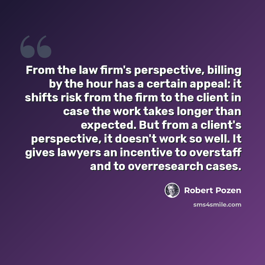 “From the law firm's perspective, billing by the hour has a certain appeal: it shifts risk from the firm to the client in case the work takes longer than expected. But from a client's perspective, it doesn't work so well. It gives lawyers an incentive to overstaff and to overresearch cases.” quote by Robert Pozen