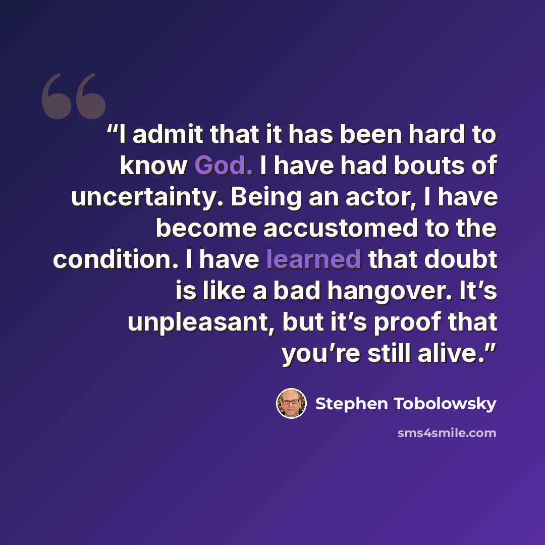 “I admit that it has been hard to know God. I have had bouts of uncertainty. Being an actor, I have become accustomed to the condition. I have learned that doubt is like a bad hangover. It’s unpleasant, but it’s proof that you’re still alive.” quote by Stephen Tobolowsky
