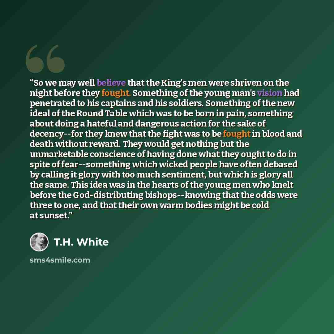 “So we may well believe that the King's men were shriven on the night before they fought. Something of the young man's vision had penetrated to his captains and his soldiers. Something of the new ideal of the Round Table which was to be born in pain, something about doing a hateful and dangerous…” quote by T.H. White
