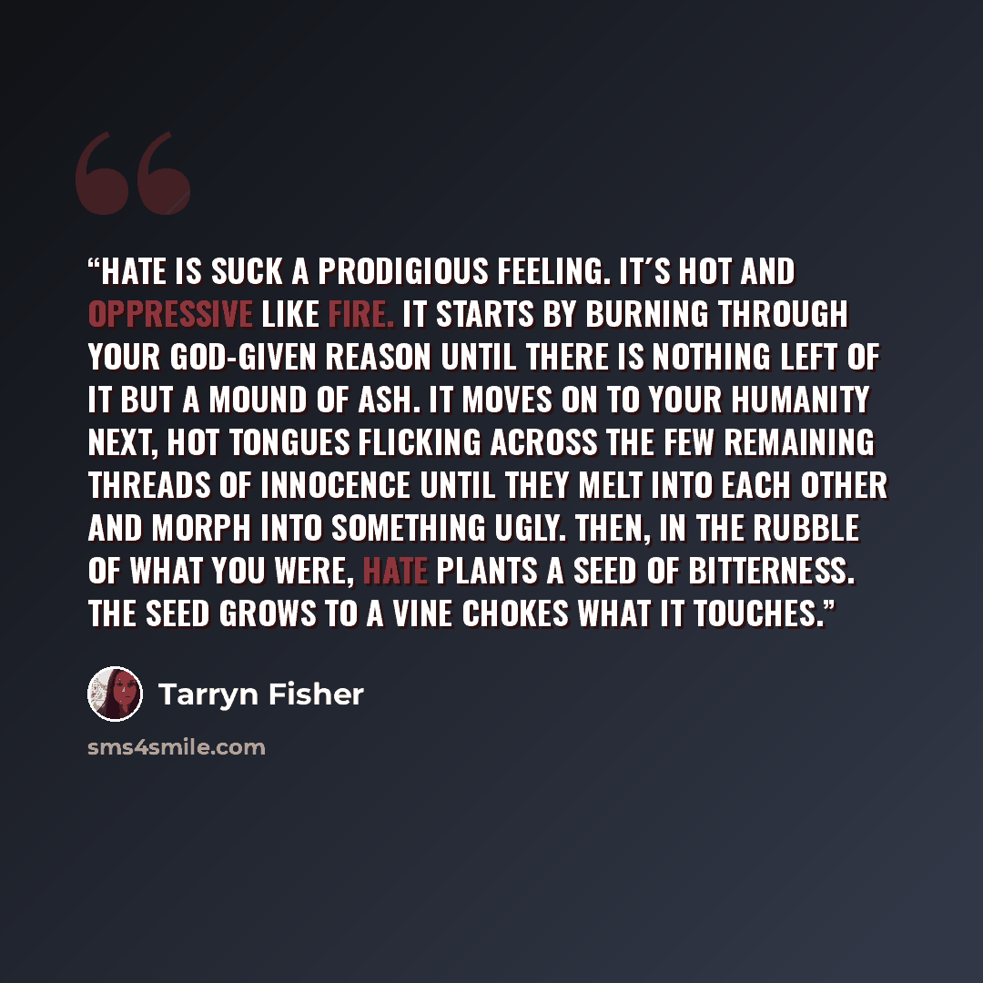 “Hate is suck a prodigious feeling. It´s hot and oppressive like fire. It starts by burning through your God-given reason until there is nothing left of it but a mound of ash. It moves on to your humanity next, hot tongues flicking across the few remaining threads of innocence until they melt into…” quote by Tarryn Fisher