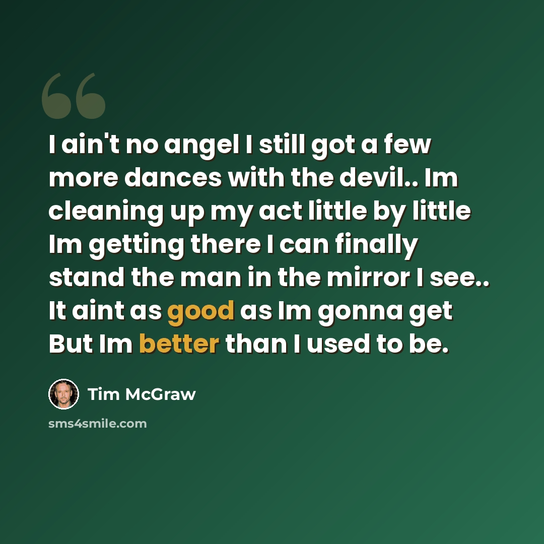 “I ain't no angel I still got a few more dances with the devil.. Im cleaning up my act little by little Im getting there I can finally stand the man in the mirror I see.. It aint as good as Im gonna get But Im better than I used to be.” quote by Tim McGraw