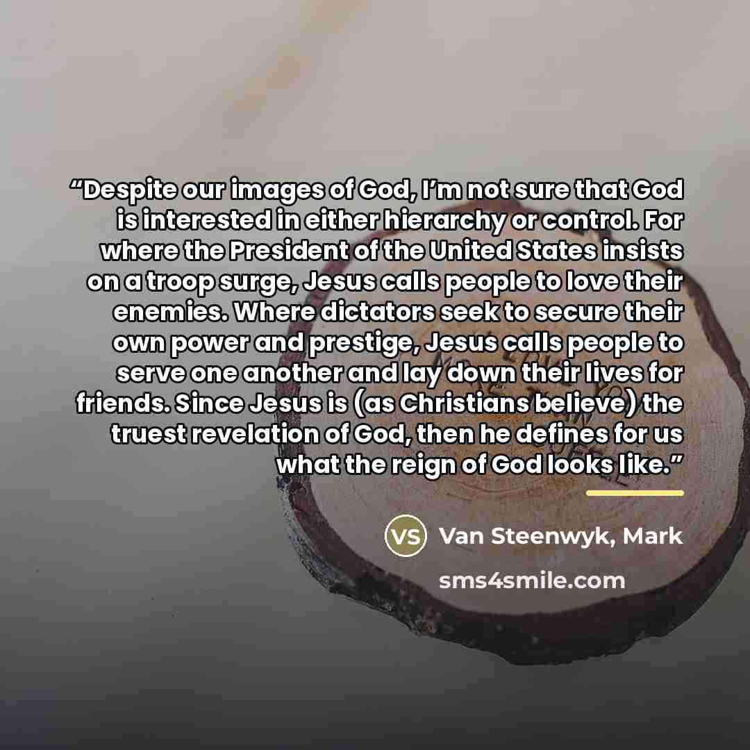 “Despite our images of God, I’m not sure that God is interested in either hierarchy or control. For where the President of the United States insists on a troop surge, Jesus calls people to love their enemies. Where dictators seek to secure their own power and prestige, Jesus calls people to serve…” quote by Van Steenwyk, Mark