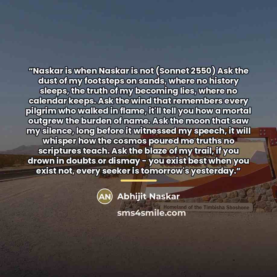 “Naskar is when Naskar is not (Sonnet 2550) Ask the dust of my footsteps on sands, where no history sleeps, the truth of my becoming lies, where no calendar keeps. Ask the wind that remembers every pilgrim who walked in flame, it'll tell you how a mortal outgrew the burden of name. Ask the moon…” quote by Abhijit Naskar