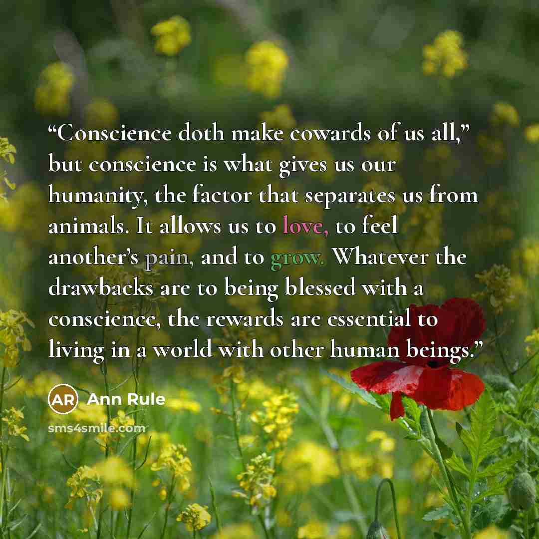 “Conscience doth make cowards of us all,” but conscience is what gives us our humanity, the factor that separates us from animals. It allows us to love, to feel another’s pain, and to grow. Whatever the drawbacks are to being blessed with a conscience, the rewards are essential to living in a world…” quote by Ann Rule