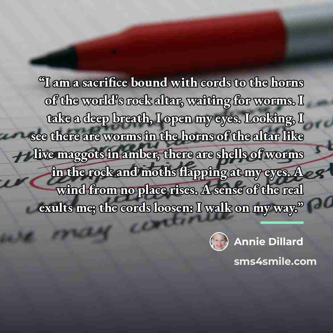 “I am a sacrifice bound with cords to the horns of the world's rock altar, waiting for worms. I take a deep breath, I open my eyes. Looking, I see there are worms in the horns of the altar like live maggots in amber, there are shells of worms in the rock and moths flapping at my eyes. A wind from…” quote by Annie Dillard