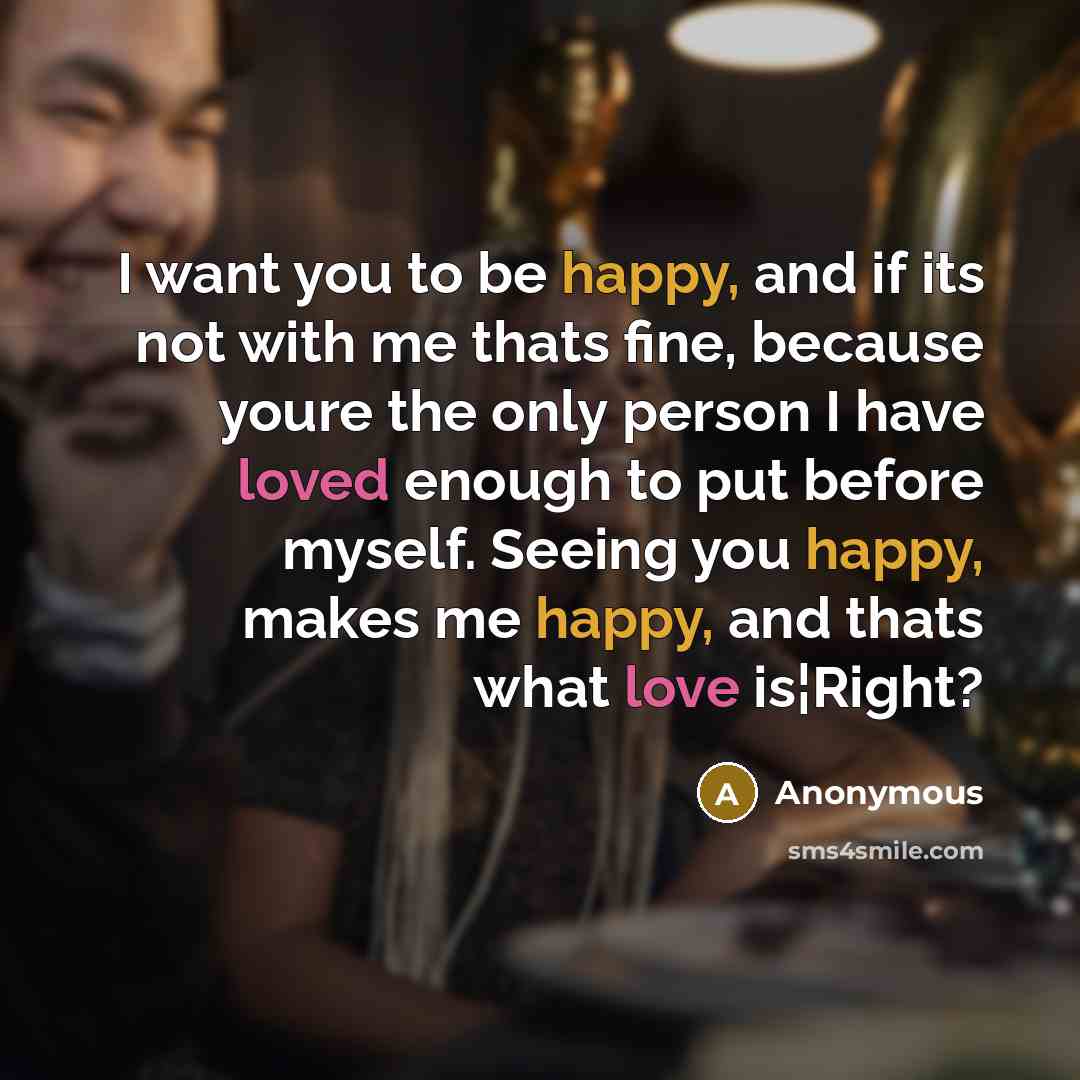 “I want you to be happy, and if its not with me thats fine, because youre the only person I have loved enough to put before myself. Seeing you happy, makes me happy, and thats what love is¦Right?” quote by Anonymous