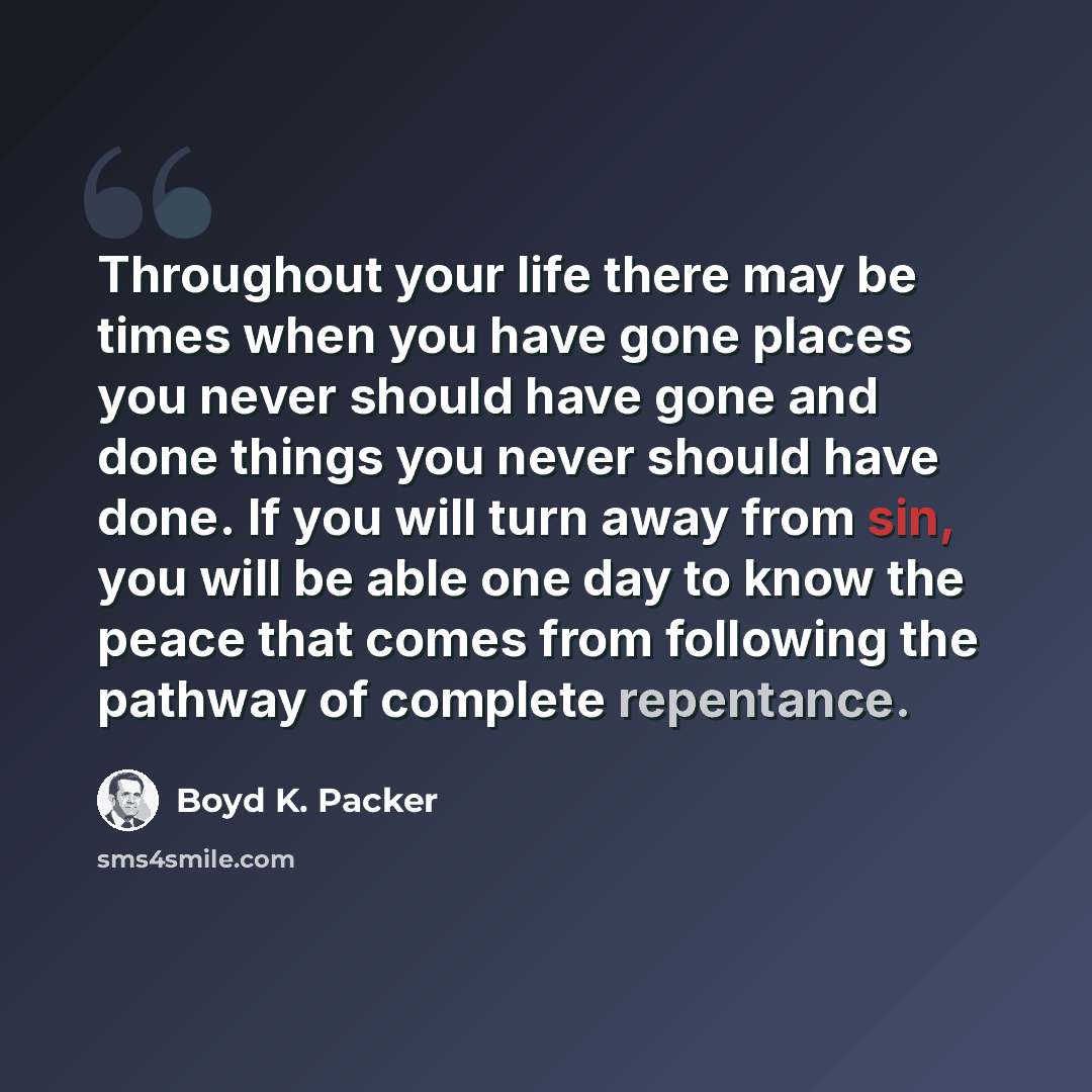 “Throughout your life there may be times when you have gone places you never should have gone and done things you never should have done. If you will turn away from sin, you will be able one day to know the peace that comes from following the pathway of complete repentance.” quote by Boyd K. Packer