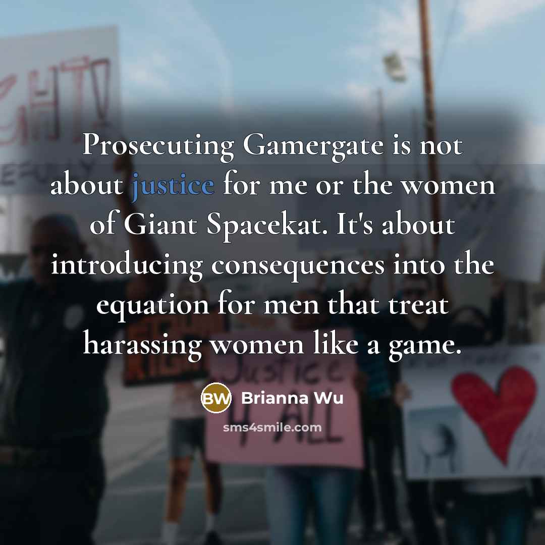 “Prosecuting Gamergate is not about justice for me or the women of Giant Spacekat. It's about introducing consequences into the equation for men that treat harassing women like a game.” quote by Brianna Wu