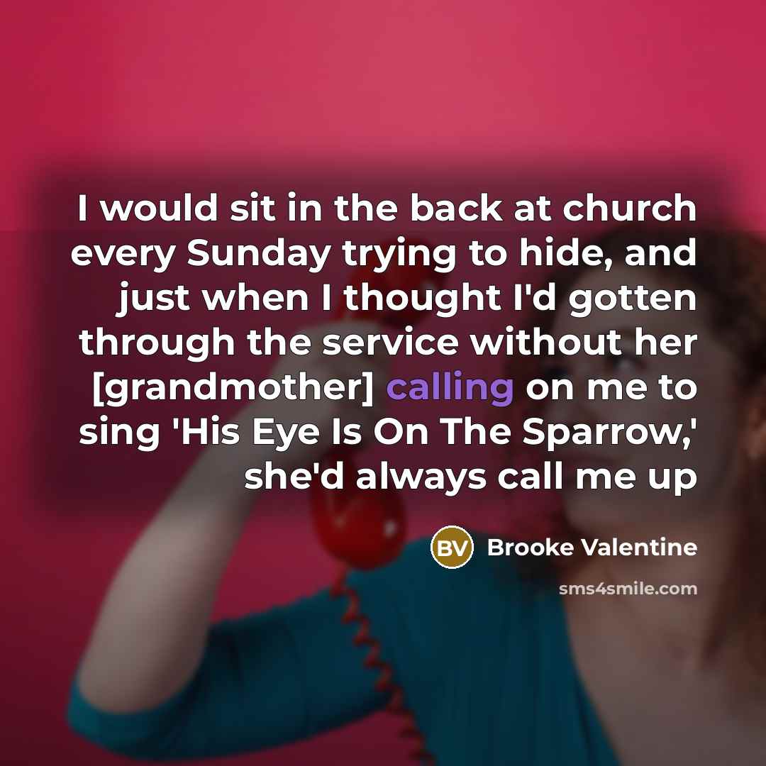 “I would sit in the back at church every Sunday trying to hide, and just when I thought I'd gotten through the service without her [grandmother] calling on me to sing 'His Eye Is On The Sparrow,' she'd always call me up” quote by Brooke Valentine