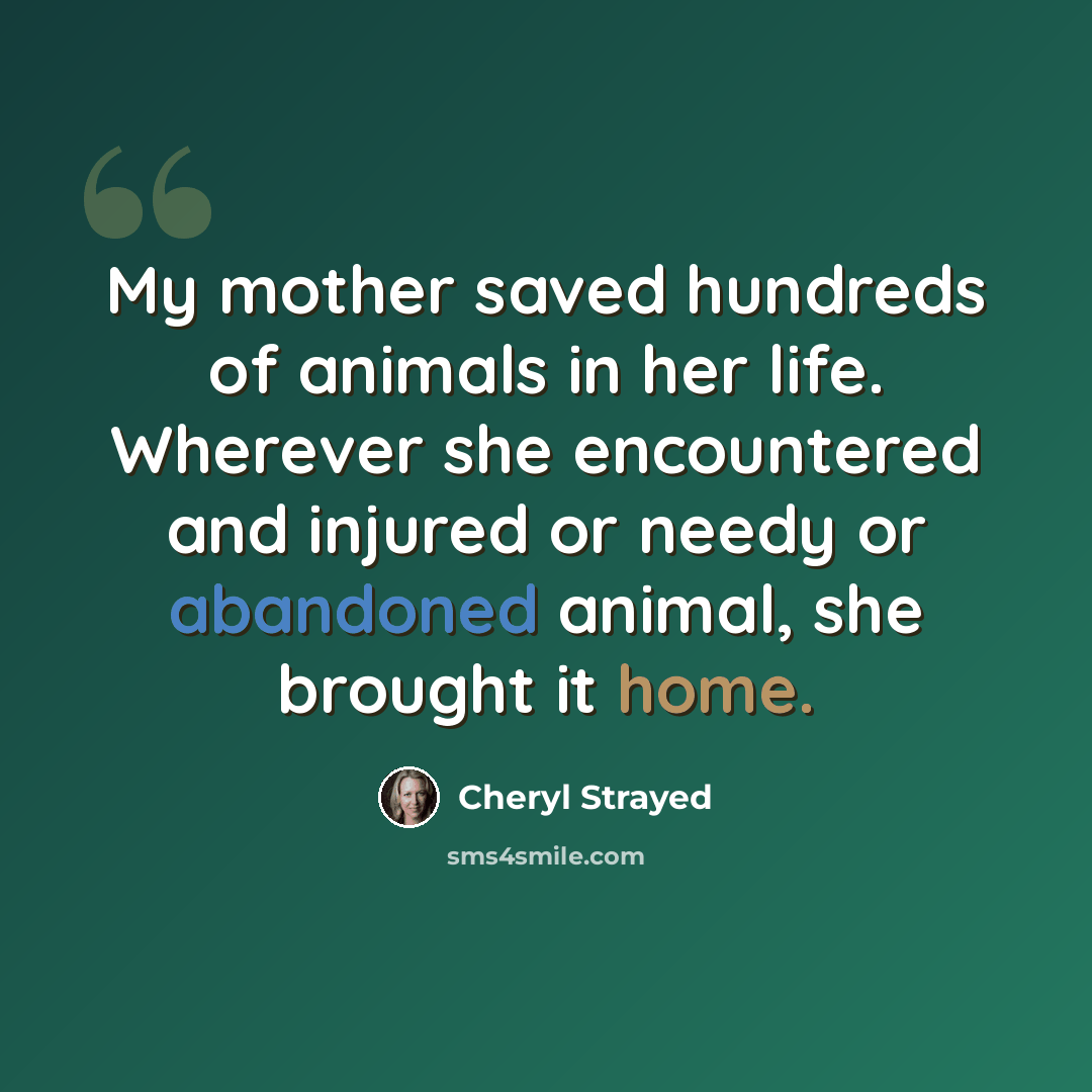 “My mother saved hundreds of animals in her life. Wherever she encountered and injured or needy or abandoned animal, she brought it home.” quote by Cheryl Strayed