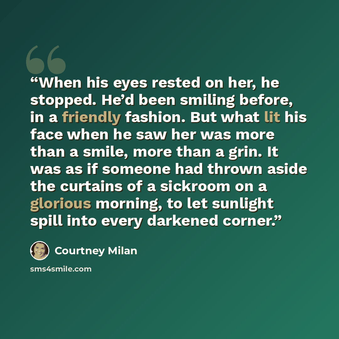 “When his eyes rested on her, he stopped. He’d been smiling before, in a friendly fashion. But what lit his face when he saw her was more than a smile, more than a grin. It was as if someone had thrown aside the curtains of a sickroom on a glorious morning, to let sunlight spill into every darkened…” quote by Courtney Milan