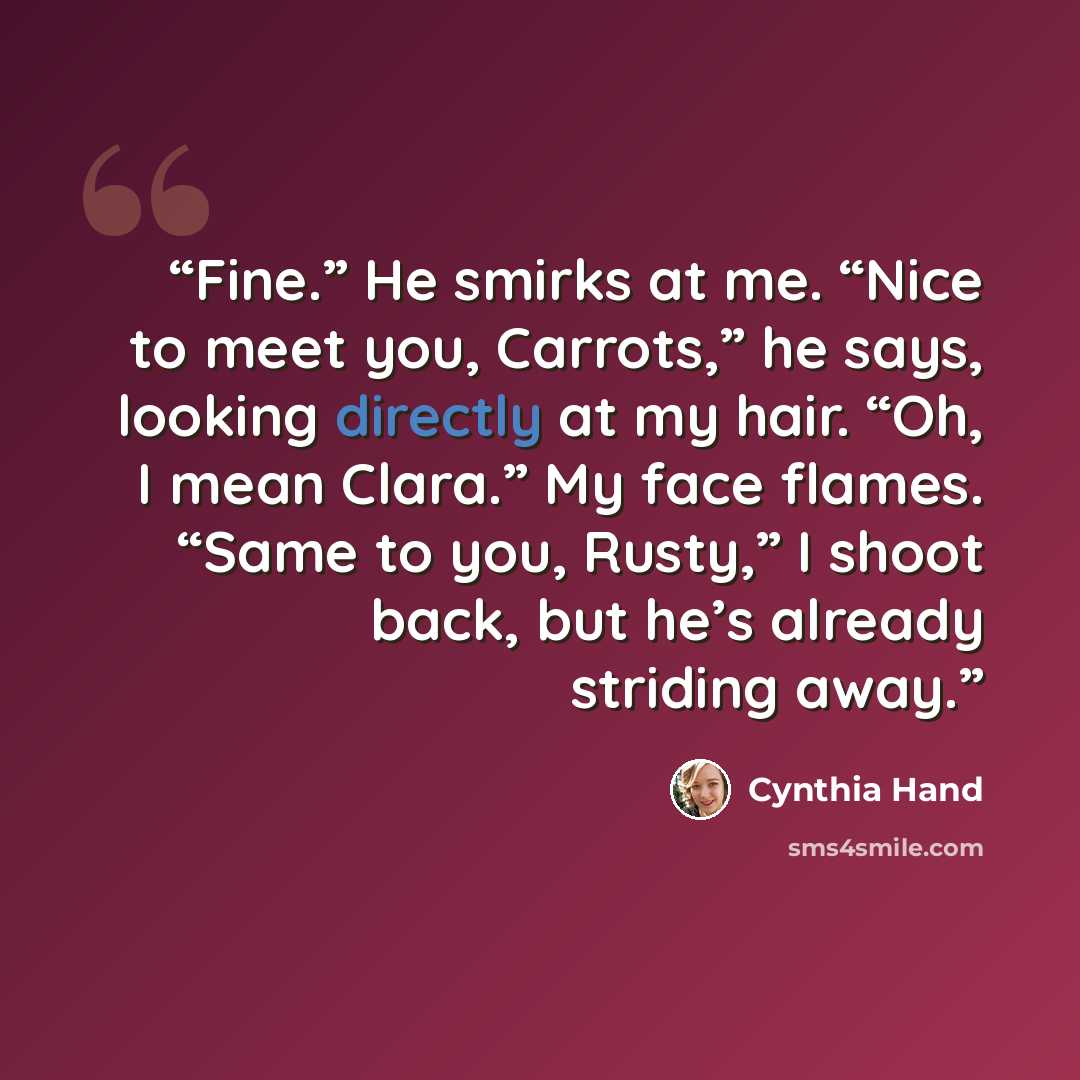 “Fine.” He smirks at me. “Nice to meet you, Carrots,” he says, looking directly at my hair. “Oh, I mean Clara.” My face flames. “Same to you, Rusty,” I shoot back, but he’s already striding away.” quote by Cynthia Hand