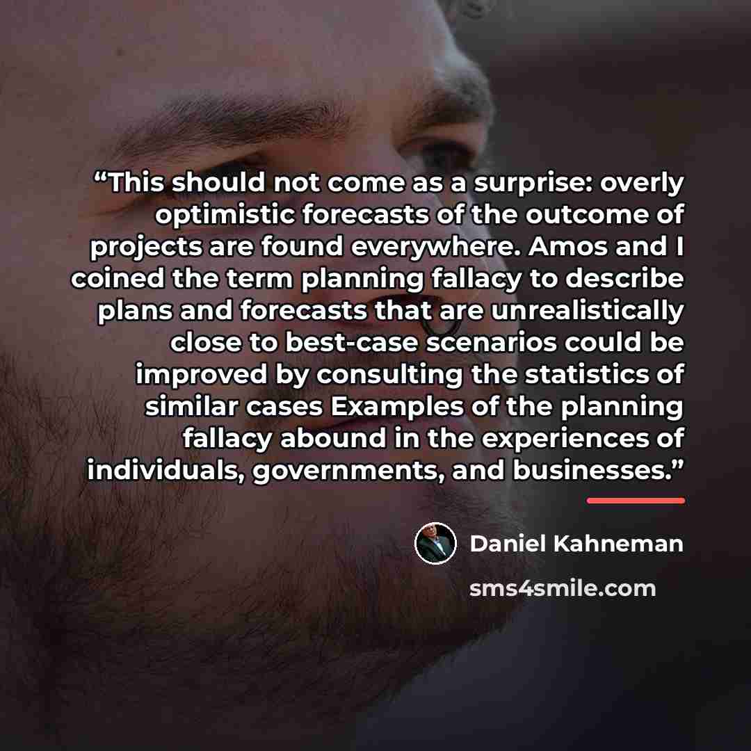 “This should not come as a surprise: overly optimistic forecasts of the outcome of projects are found everywhere. Amos and I coined the term planning fallacy to describe plans and forecasts that are unrealistically close to best-case scenarios could be improved by consulting the statistics of…” quote by Daniel Kahneman
