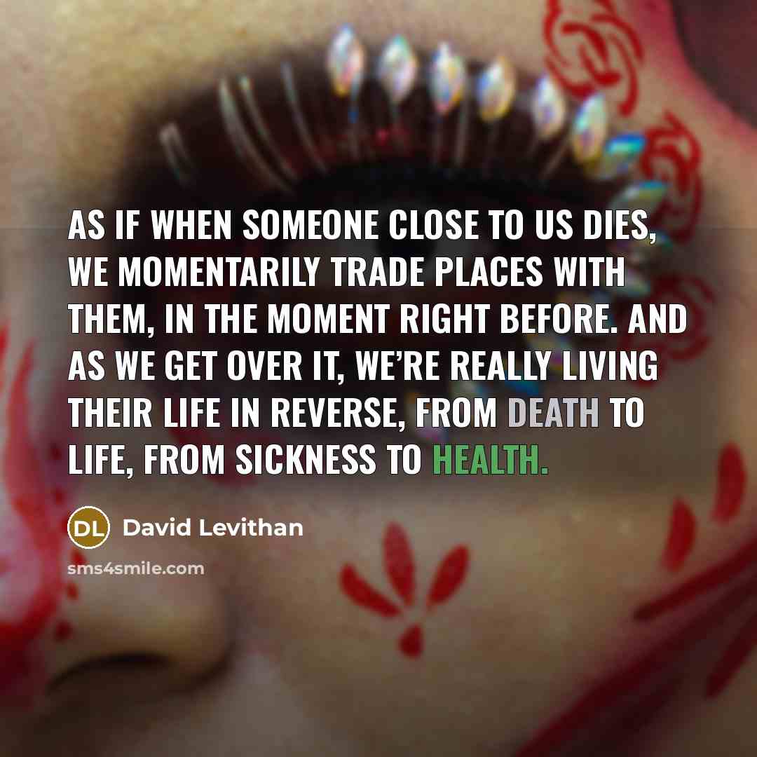 “As if when someone close to us dies, we momentarily trade places with them, in the moment right before. And as we get over it, we’re really living their life in reverse, from death to life, from sickness to health.” quote by David Levithan