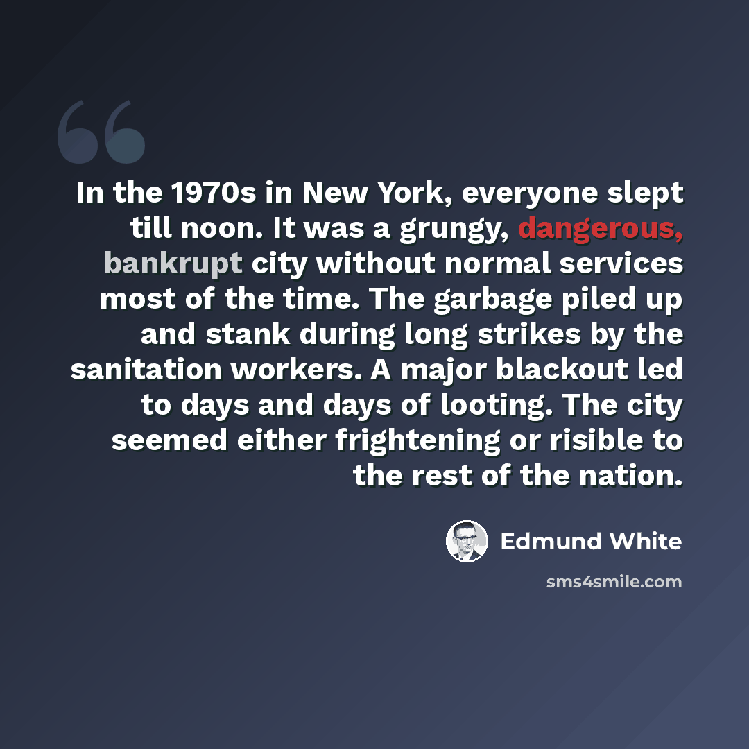 “In the 1970s in New York, everyone slept till noon. It was a grungy, dangerous, bankrupt city without normal services most of the time. The garbage piled up and stank during long strikes by the sanitation workers. A major blackout led to days and days of looting. The city seemed either frightening…” quote by Edmund White