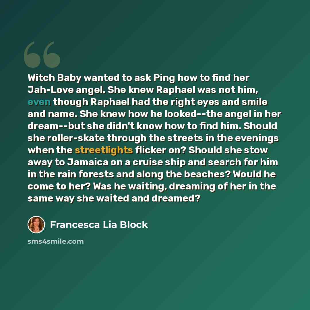 “Witch Baby wanted to ask Ping how to find her Jah-Love angel. She knew Raphael was not him, even though Raphael had the right eyes and smile and name. She knew how he looked--the angel in her dream--but she didn't know how to find him. Should she roller-skate through the streets in the evenings…” quote by Francesca Lia Block