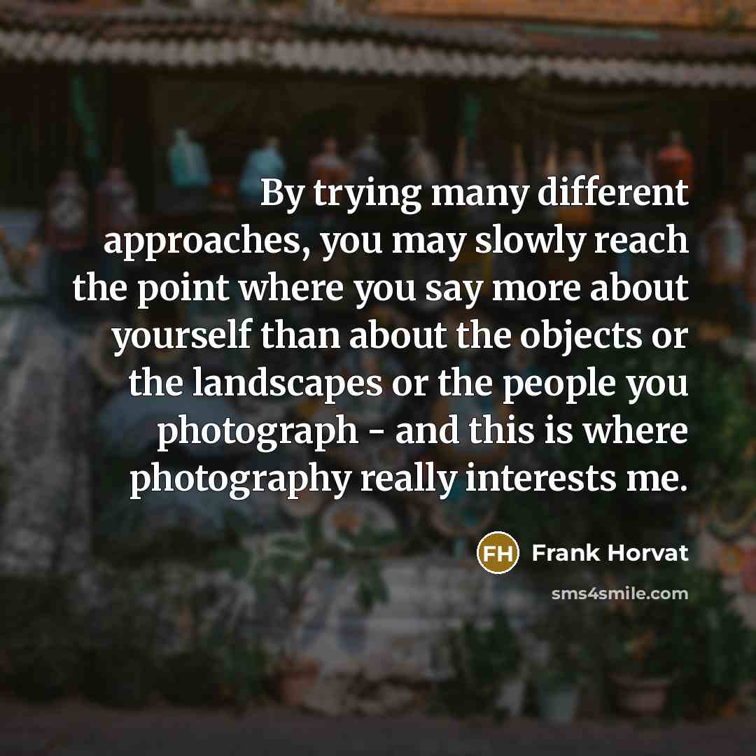 “By trying many different approaches, you may slowly reach the point where you say more about yourself than about the objects or the landscapes or the people you photograph - and this is where photography really interests me.” quote by Frank Horvat