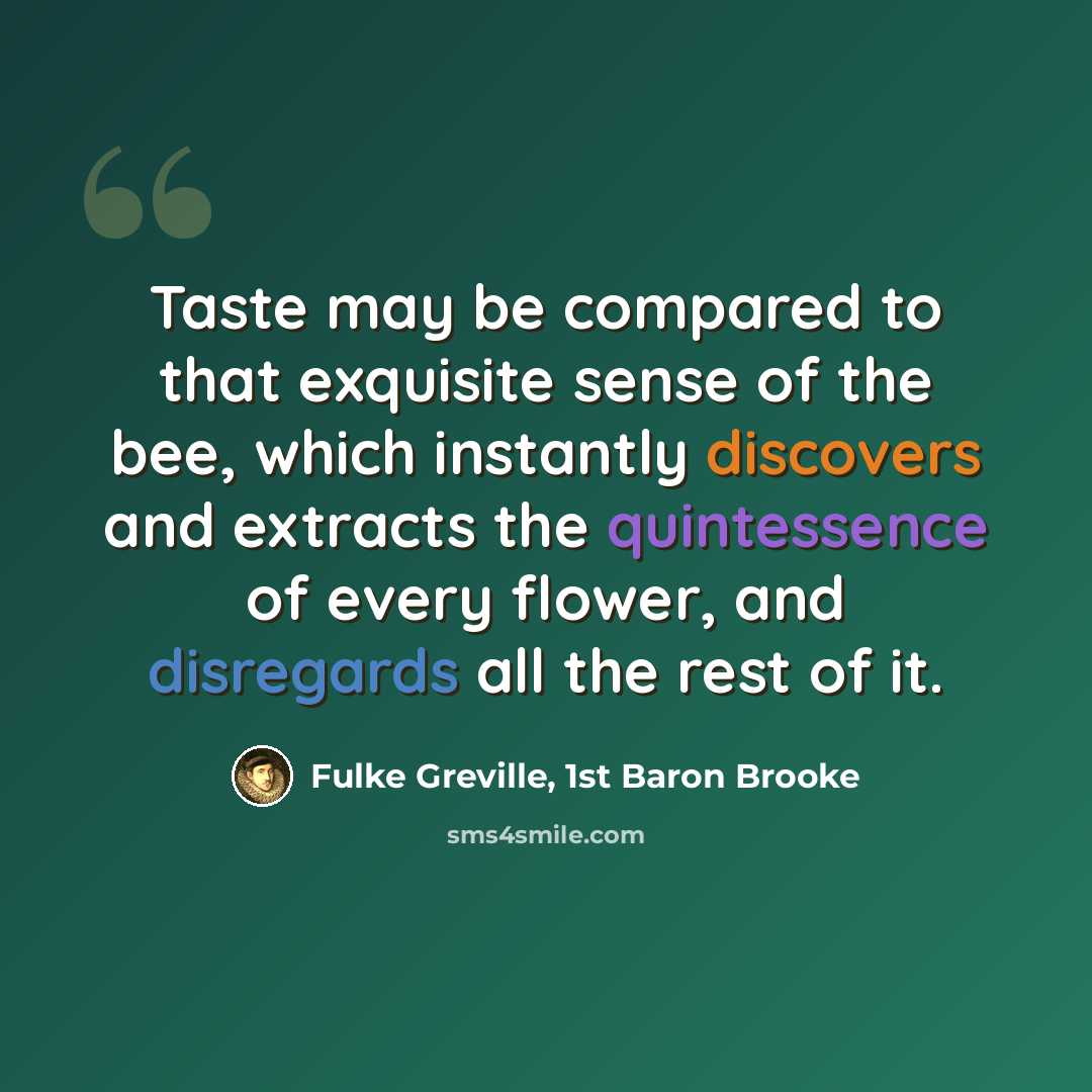 “Taste may be compared to that exquisite sense of the bee, which instantly discovers and extracts the quintessence of every flower, and disregards all the rest of it.” quote by Fulke Greville, 1st Baron Brooke