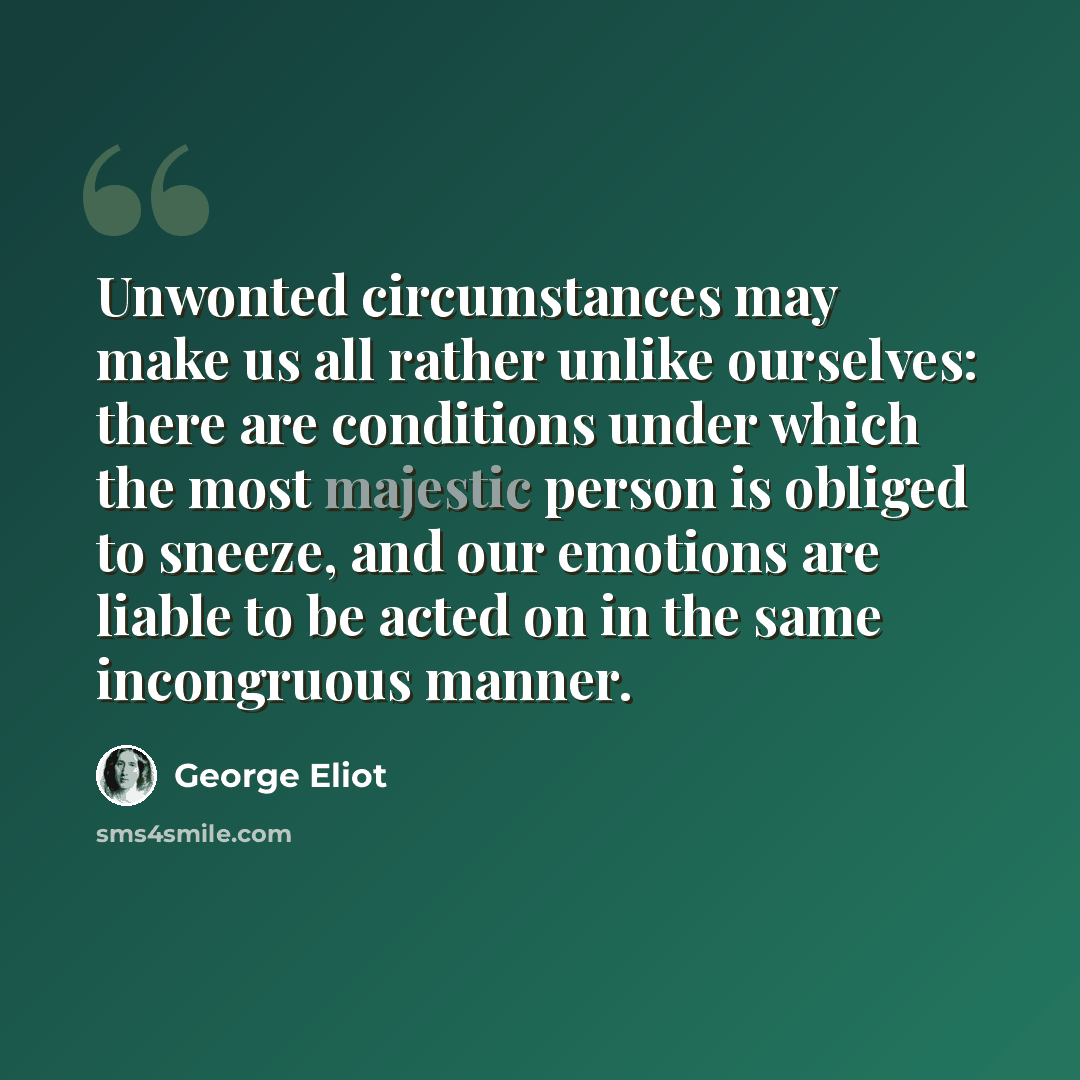 “Unwonted circumstances may make us all rather unlike ourselves: there are conditions under which the most majestic person is obliged to sneeze, and our emotions are liable to be acted on in the same incongruous manner.” quote by George Eliot