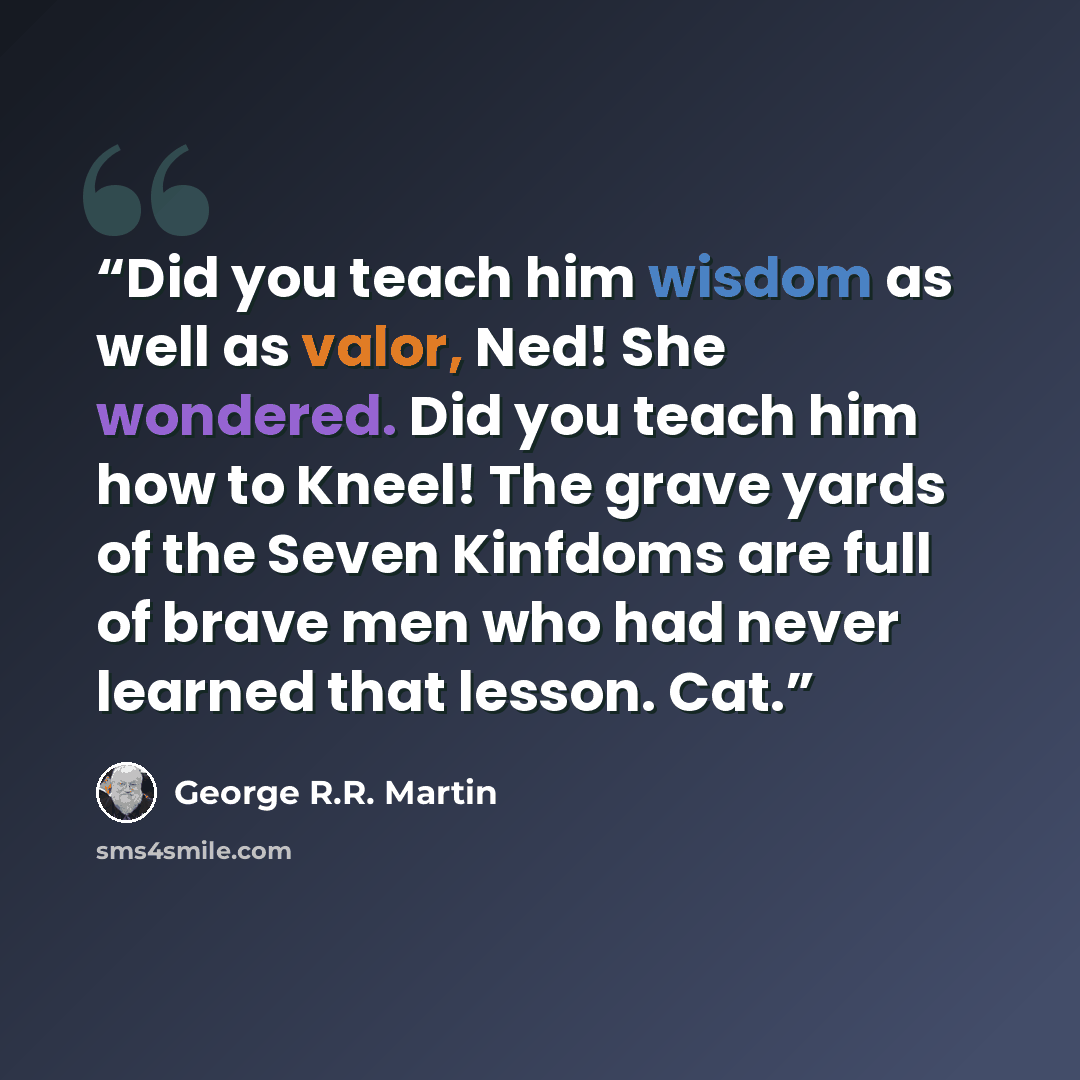“Did you teach him wisdom as well as valor, Ned! She wondered. Did you teach him how to Kneel! The grave yards of the Seven Kinfdoms are full of brave men who had never learned that lesson. Cat.” quote by George R.R. Martin