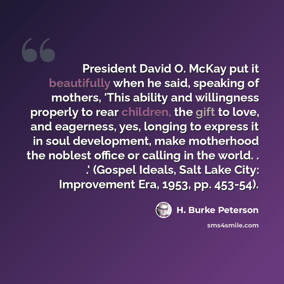 “President David O. McKay put it beautifully when he said, speaking of mothers, 'This ability and willingness properly to rear children, the gift to love, and eagerness, yes, longing to express it in soul development, make motherhood the noblest office or calling in the world. . .' (Gospel Ideals…” quote by H. Burke Peterson