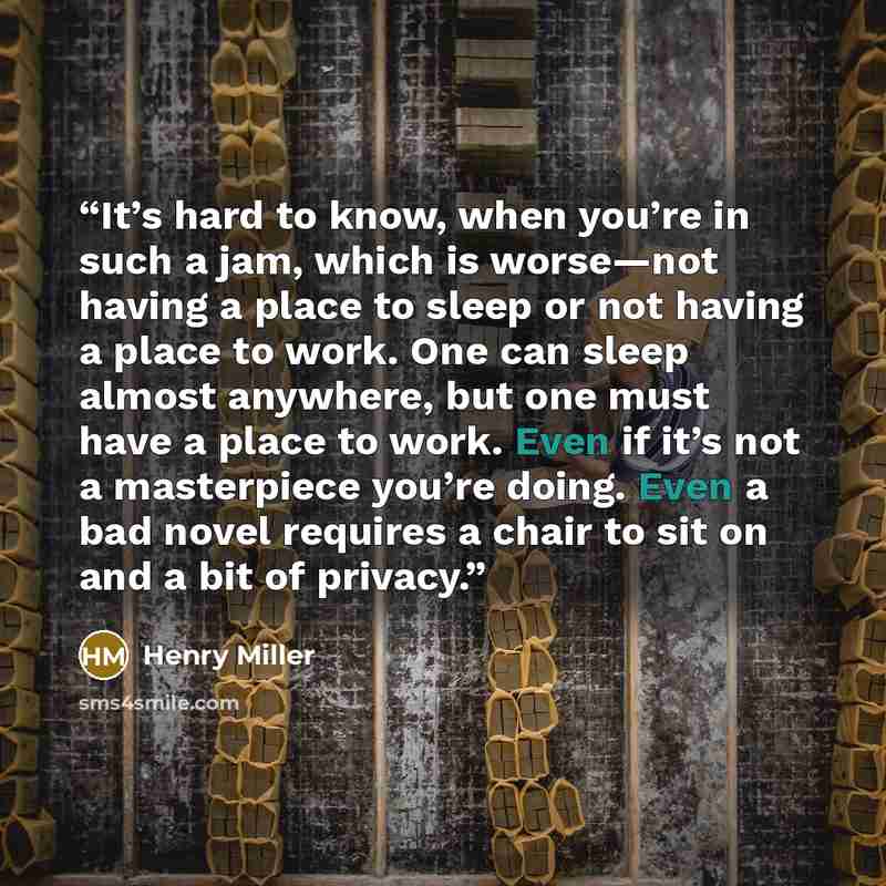 “It’s hard to know, when you’re in such a jam, which is worse—not having a place to sleep or not having a place to work. One can sleep almost anywhere, but one must have a place to work. Even if it’s not a masterpiece you’re doing. Even a bad novel requires a chair to sit on and a bit of privacy.” quote by Henry Miller