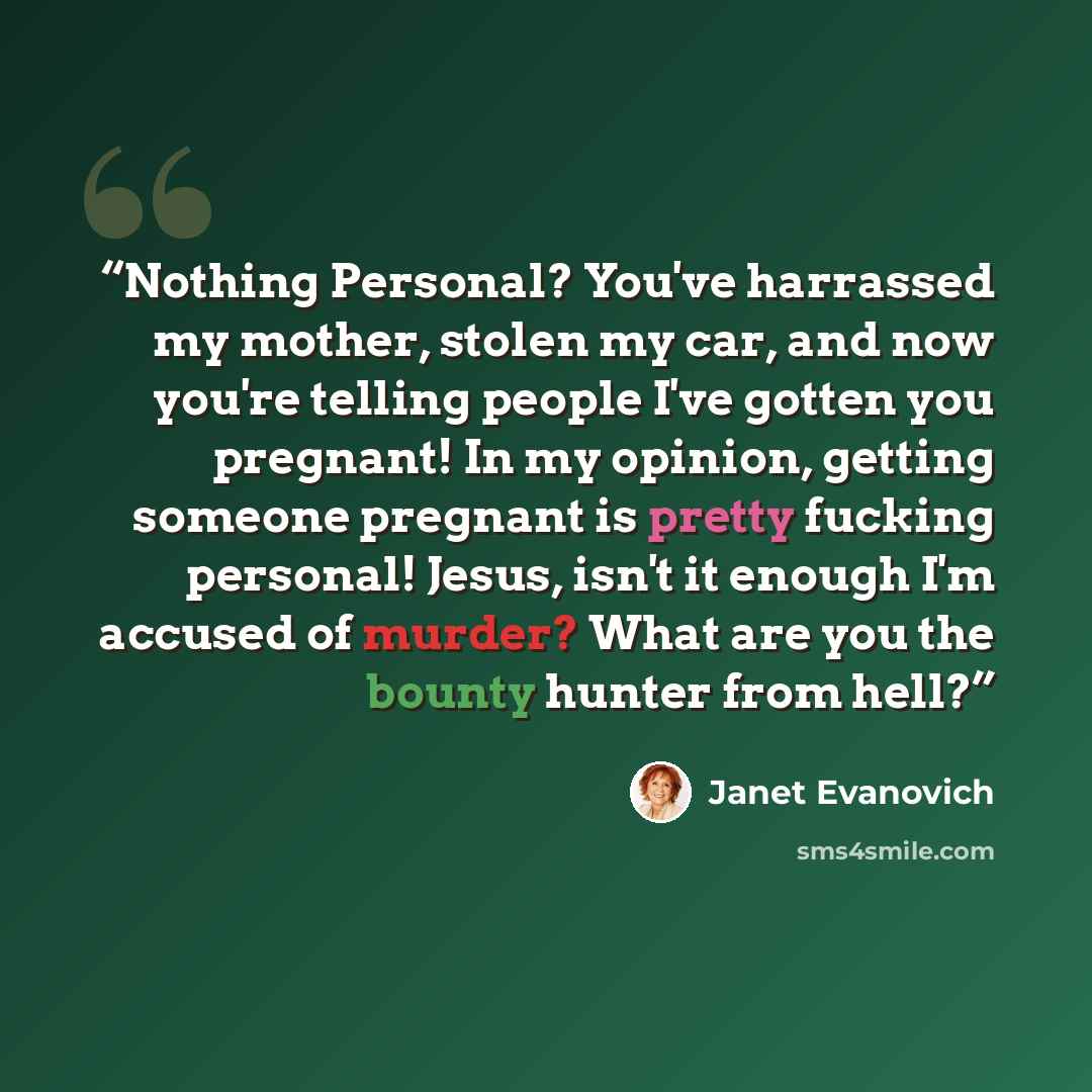 “Nothing Personal? You've harrassed my mother, stolen my car, and now you're telling people I've gotten you pregnant! In my opinion, getting someone pregnant is pretty fucking personal! Jesus, isn't it enough I'm accused of murder? What are you the bounty hunter from hell?” quote by Janet Evanovich