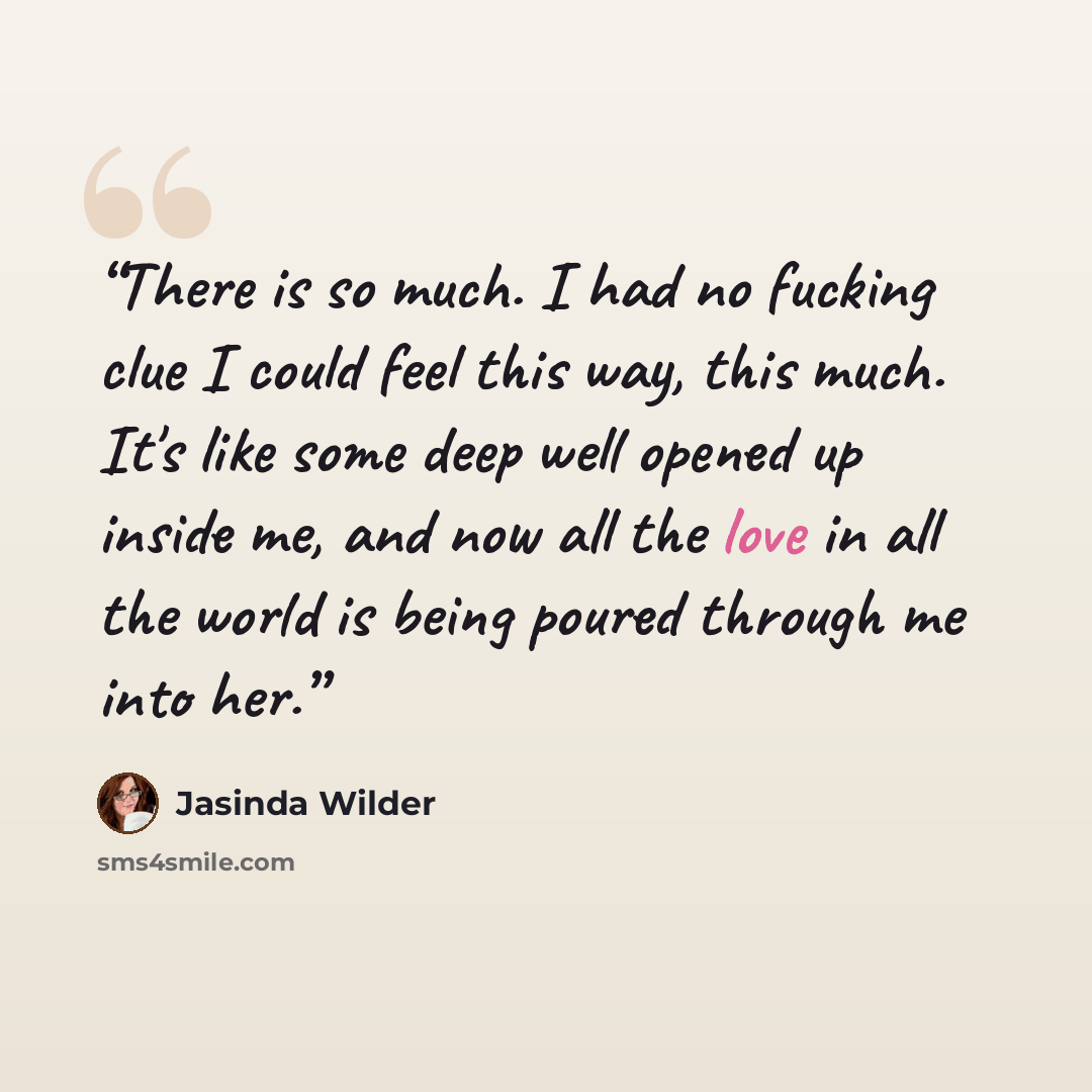 “There is so much. I had no fucking clue I could feel this way, this much. It's like some deep well opened up inside me, and now all the love in all the world is being poured through me into her.” quote by Jasinda Wilder