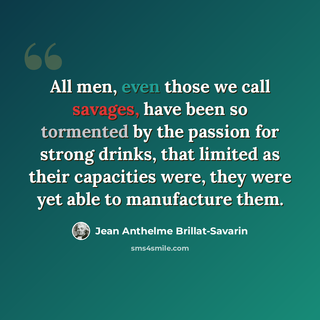 “All men, even those we call savages, have been so tormented by the passion for strong drinks, that limited as their capacities were, they were yet able to manufacture them.” quote by Jean Anthelme Brillat-Savarin