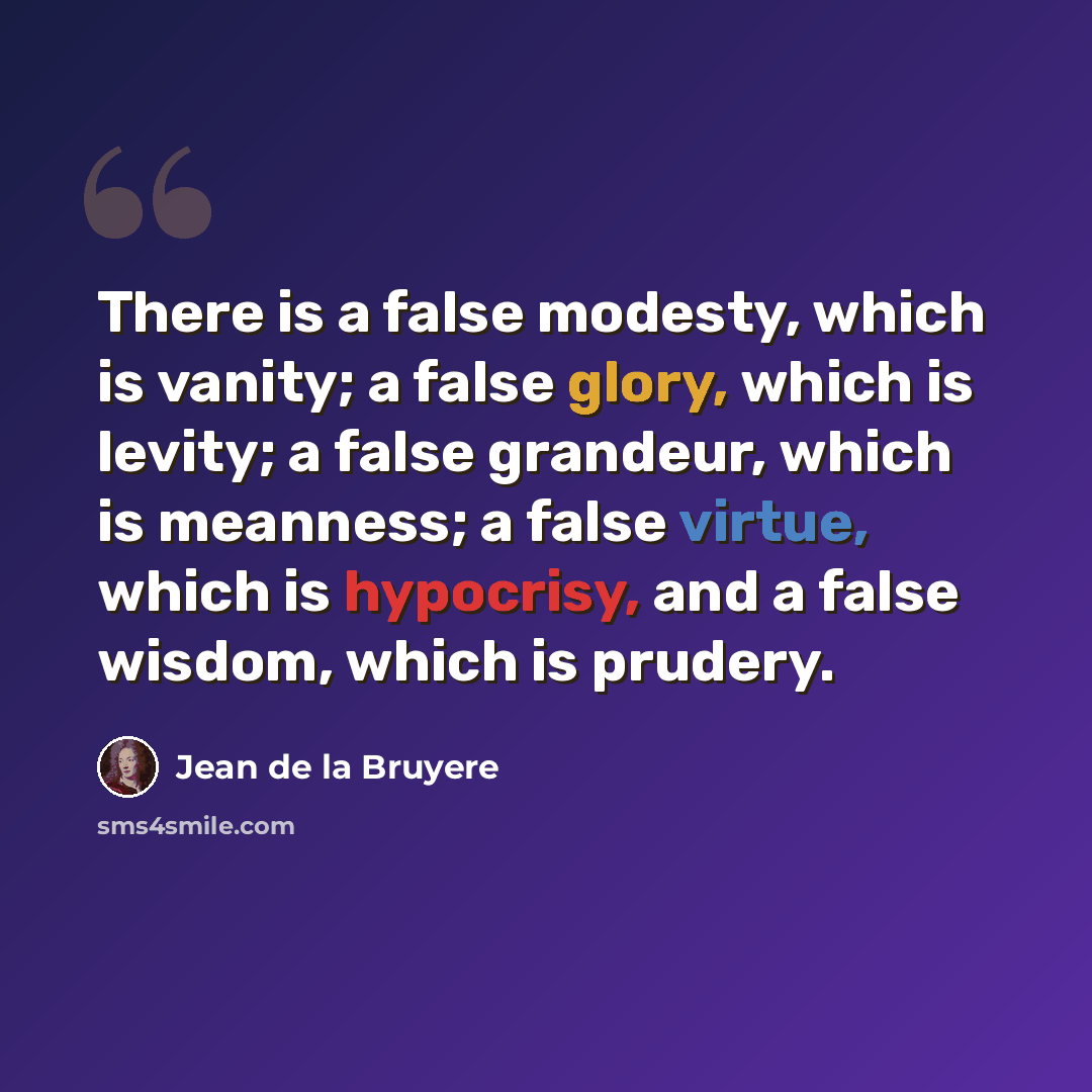 “There is a false modesty, which is vanity; a false glory, which is levity; a false grandeur, which is meanness; a false virtue, which is hypocrisy, and a false wisdom, which is prudery.” quote by Jean de la Bruyere