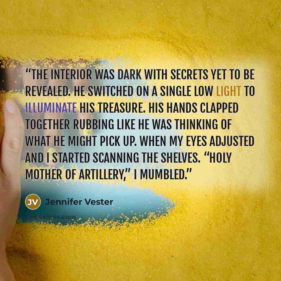 “The interior was dark with secrets yet to be revealed. He switched on a single low light to illuminate his treasure. His hands clapped together rubbing like he was thinking of what he might pick up. When my eyes adjusted and I started scanning the shelves. “Holy mother of artillery,” I mumbled.” quote by Jennifer Vester