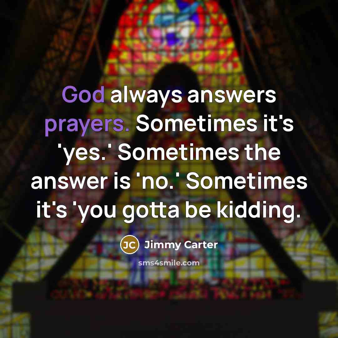 “God always answers prayers. Sometimes it's 'yes.' Sometimes the answer is 'no.' Sometimes it's 'you gotta be kidding.” quote by Jimmy Carter