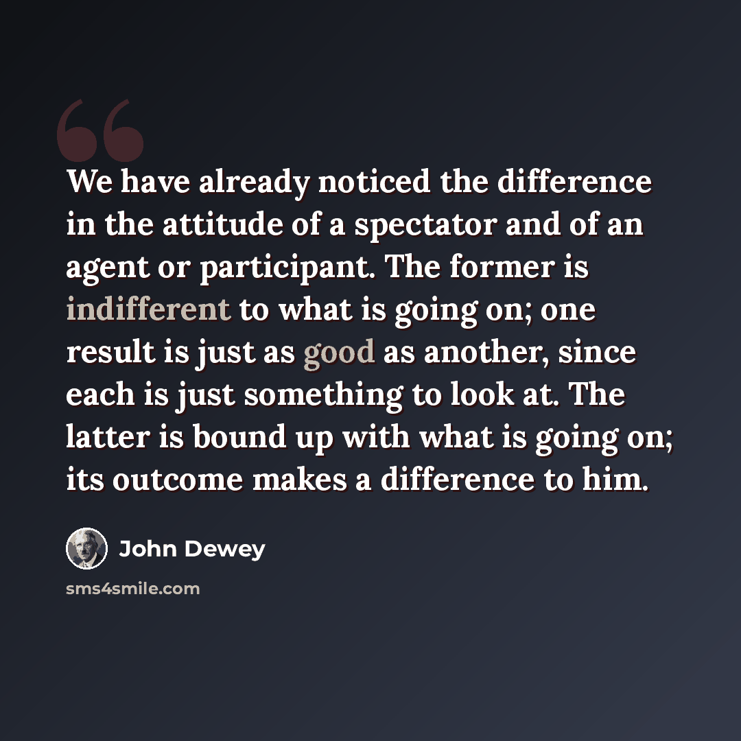 “We have already noticed the difference in the attitude of a spectator and of an agent or participant. The former is indifferent to what is going on; one result is just as good as another, since each is just something to look at. The latter is bound up with what is going on; its outcome makes a…” quote by John Dewey