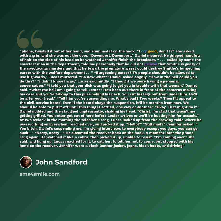 “phone, twisted it out of her hand, and slammed it on the hook. “I cry good, don’t I?” she asked with a grin, and she was out the door. “Davenport, Davenport,” Daniel moaned. He gripped handfuls of hair on the side of his head as he watched Jennifer finish the broadcast. “ . . . called by some the…” quote by John Sandford