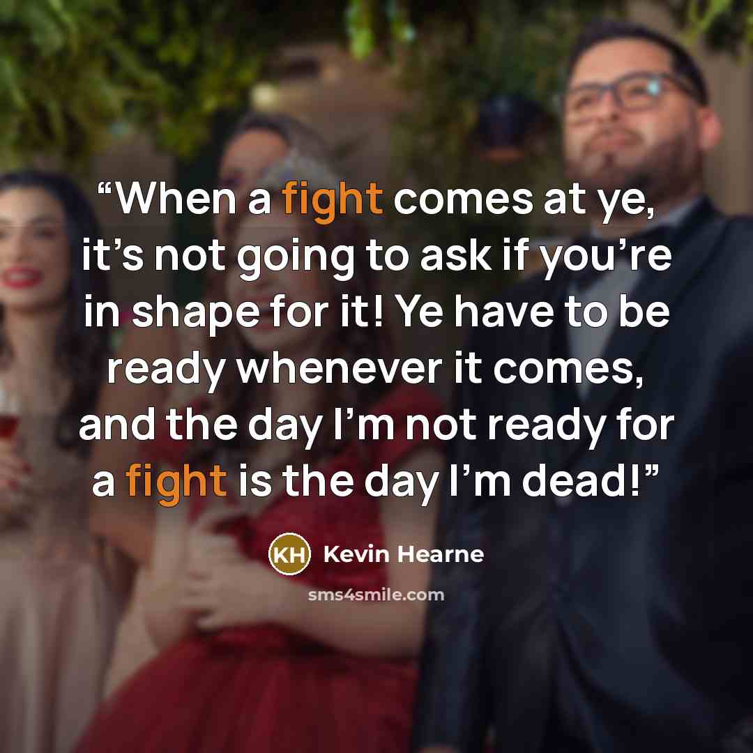 “When a fight comes at ye, it’s not going to ask if you’re in shape for it! Ye have to be ready whenever it comes, and the day I’m not ready for a fight is the day I’m dead!” quote by Kevin Hearne