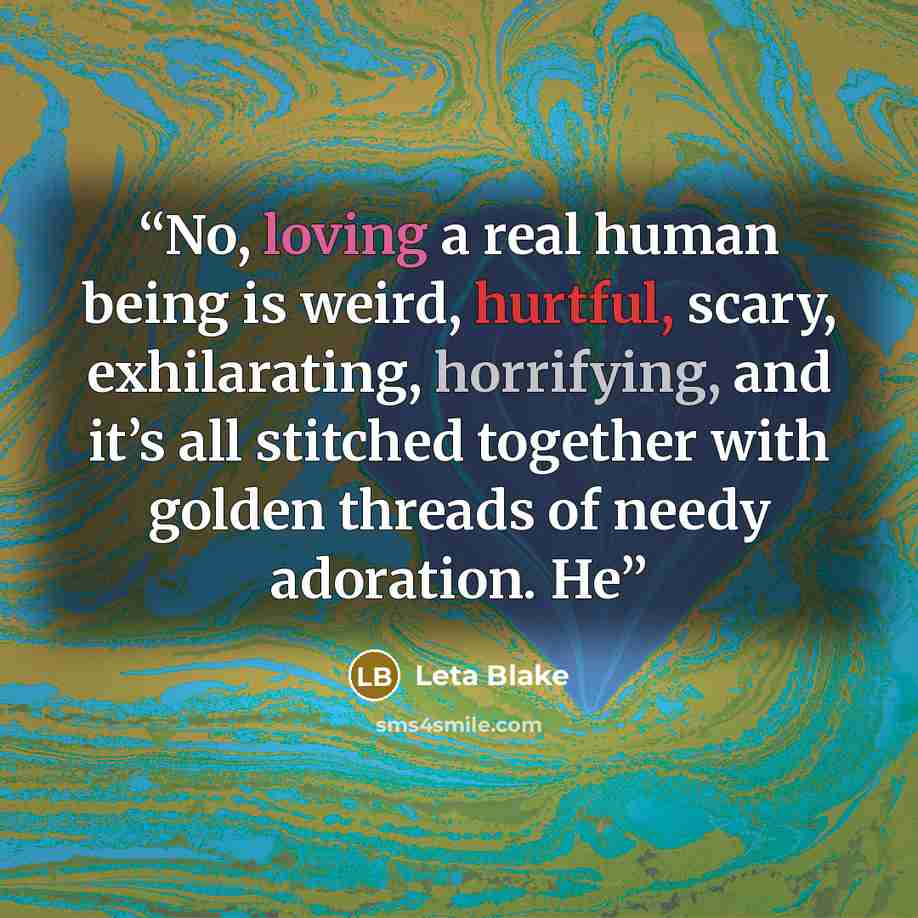 “No, loving a real human being is weird, hurtful, scary, exhilarating, horrifying, and it’s all stitched together with golden threads of needy adoration. He” quote by Leta Blake