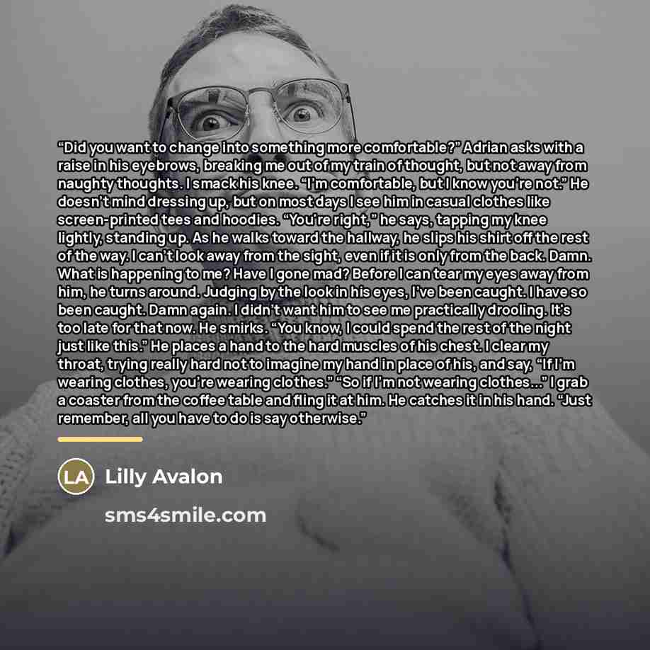 “Did you want to change into something more comfortable?” Adrian asks with a raise in his eyebrows, breaking me out of my train of thought, but not away from naughty thoughts. I smack his knee. “I'm comfortable, but I know you're not.” He doesn't mind dressing up, but on most days I see him in…” quote by Lilly Avalon