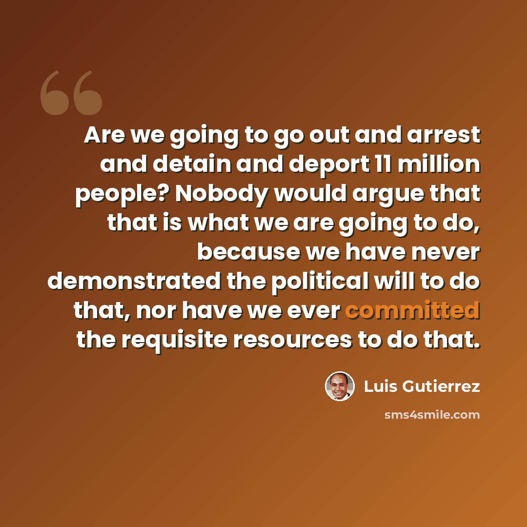 “Are we going to go out and arrest and detain and deport 11 million people? Nobody would argue that that is what we are going to do, because we have never demonstrated the political will to do that, nor have we ever committed the requisite resources to do that.” quote by Luis Gutierrez