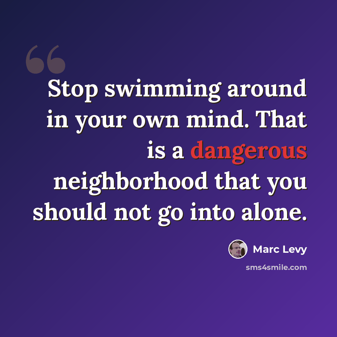 “Stop swimming around in your own mind. That is a dangerous neighborhood that you should not go into alone.” quote by Marc Levy