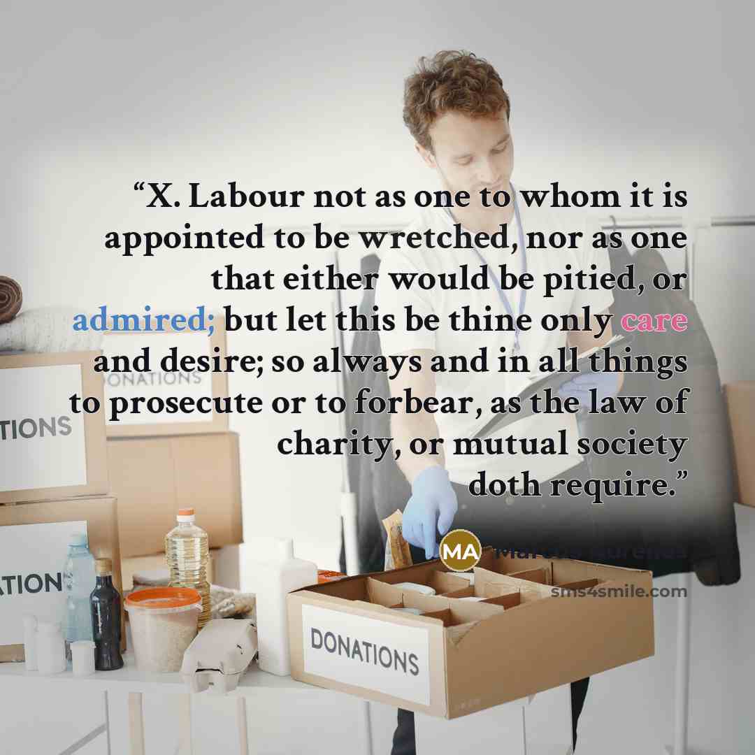 “X. Labour not as one to whom it is appointed to be wretched, nor as one that either would be pitied, or admired; but let this be thine only care and desire; so always and in all things to prosecute or to forbear, as the law of charity, or mutual society doth require.” quote by Marcus Aurelius