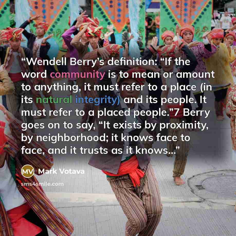 “Wendell Berry’s definition: “If the word community is to mean or amount to anything, it must refer to a place (in its natural integrity) and its people. It must refer to a placed people.”7 Berry goes on to say, “It exists by proximity, by neighborhood; it knows face to face, and it trusts as it…” quote by Mark Votava