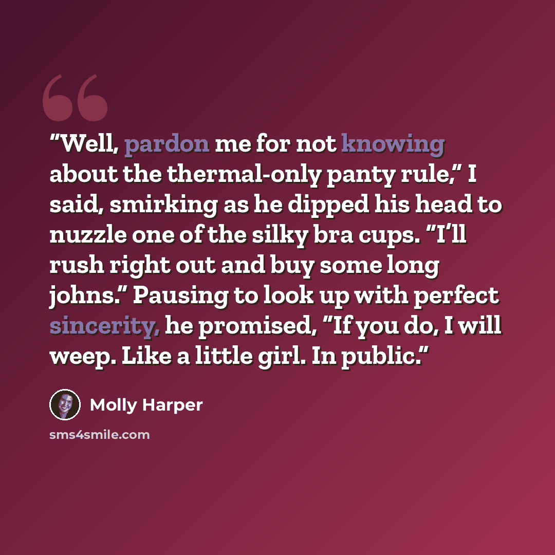 “Well, pardon me for not knowing about the thermal-only panty rule,” I said, smirking as he dipped his head to nuzzle one of the silky bra cups. “I’ll rush right out and buy some long johns.” Pausing to look up with perfect sincerity, he promised, “If you do, I will weep. Like a little girl. In…” quote by Molly Harper