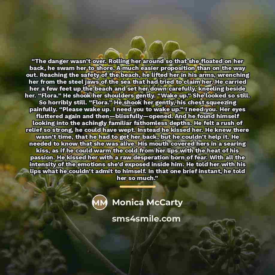 “The danger wasn’t over. Rolling her around so that she floated on her back, he swam her to shore. A much easier proposition than on the way out. Reaching the safety of the beach, he lifted her in his arms, wrenching her from the steel jaws of the sea that had tried to claim her. He carried her a…” quote by Monica McCarty
