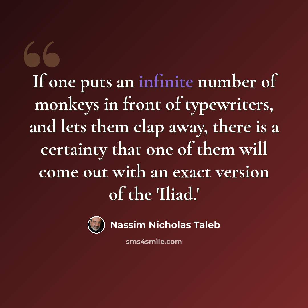 “If one puts an infinite number of monkeys in front of typewriters, and lets them clap away, there is a certainty that one of them will come out with an exact version of the 'Iliad.'” quote by Nassim Nicholas Taleb