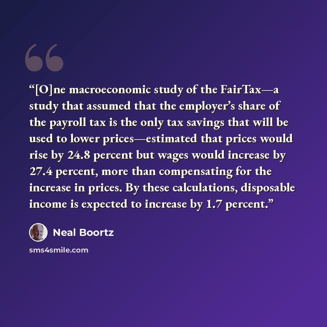 “[O]ne macroeconomic study of the FairTax—a study that assumed that the employer’s share of the payroll tax is the only tax savings that will be used to lower prices—estimated that prices would rise by 24.8 percent but wages would increase by 27.4 percent, more than compensating for the increase in…” quote by Neal Boortz